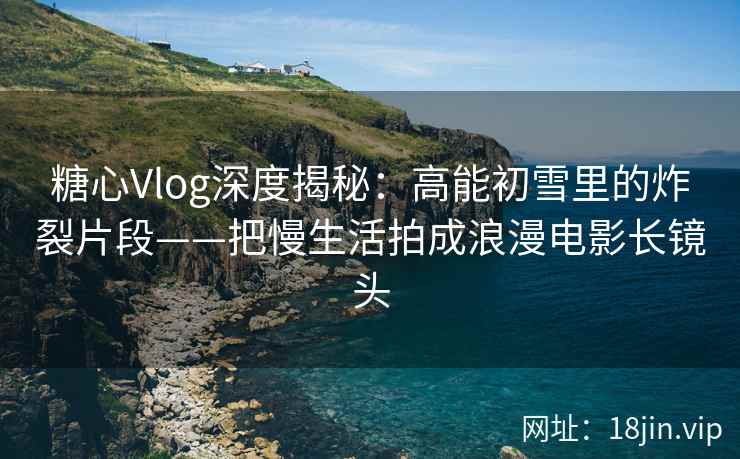 糖心Vlog深度揭秘：高能初雪里的炸裂片段——把慢生活拍成浪漫电影长镜头