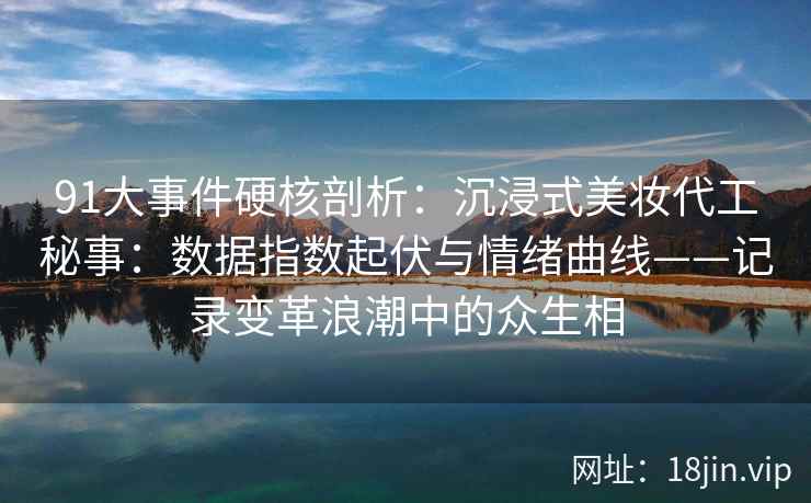 91大事件硬核剖析：沉浸式美妆代工秘事：数据指数起伏与情绪曲线——记录变革浪潮中的众生相  第1张