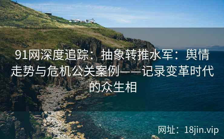 91网深度追踪：抽象转推水军：舆情走势与危机公关案例——记录变革时代的众生相  第1张