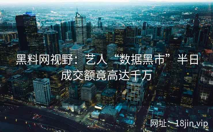 黑料网视野：艺人“数据黑市”半日成交额竟高达千万  第1张
