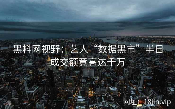 黑料网视野：艺人“数据黑市”半日成交额竟高达千万  第2张