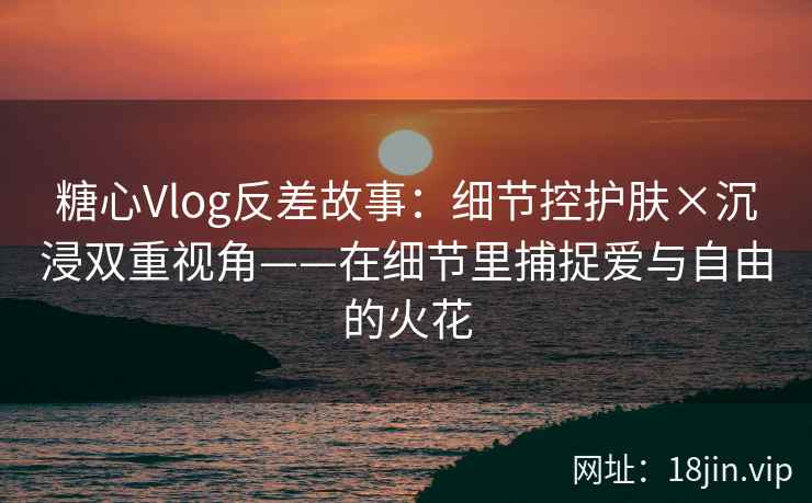 糖心Vlog反差故事：细节控护肤×沉浸双重视角——在细节里捕捉爱与自由的火花  第1张