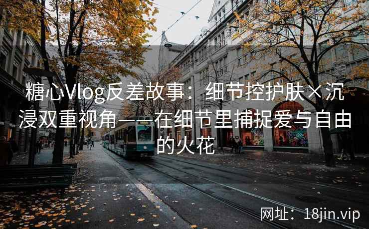 糖心Vlog反差故事：细节控护肤×沉浸双重视角——在细节里捕捉爱与自由的火花  第2张